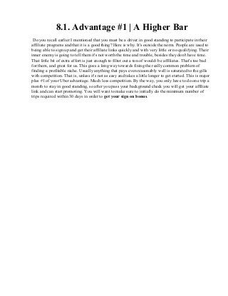 8.1. Advantage #1 | A Higher Bar
Do you recall earlier I mentioned that you must be a driver in good standing to participate in their
affiliate programs and that it is a good thing? Here is why. It's outside the norm. People are used to
being able to sign up and get their affiliate links quickly and with very little or no qualifying. Their
inner enemy is going to tell them it's not worth the time and trouble, besides they don't have time.
That little bit of extra effort is just enough to filter out a ton of would- be affiliates. That's too bad
for them, and great for us. This goes a long way towards fixing the really common problem of
finding a profitable niche. Usually anything that pays even reasonably well is saturated to the gills
with competition. That is, unless it's not as easy and takes a little longer to get started. This is major
plus #1 of your Uber advantage. Much less competition. By the way, you only have to do one trip a
month to stay in good standing, so after you pass your background check you will get your affiliate
link and can start promoting. You will want to make sure to initially do the minimum number of
trips required within 30 days in order to get your sign on bonus.
 