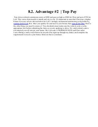 8.2. Advantage #2 | Top Pay
New driver referral commission starts at $200 and goes as high as $500 for Uber and up to $750 for
Lyft. This varies from month to month and city to city. It's important to note that Uber pays a higher
bonus if you are or have driven before for Lyft. I strongly recommend maximizing your profits by
signing up for Lyft first. After you qualify for and receive your bonus, then sign up for Uber. Here is
the other thing you must be aware of. You absolutely must make sure the referral code is in the
appropriate box before submitting the form as you are applying to drive. If a valid referral code is
not inserted you will not get your bonus. My Lyft code is NORMAN558358 and Uber cu0er
I am offering a really sweet bonus for anyone who signs up through my link(s) and complete the
requirements to receive your bonus. More on that in a moment.
 