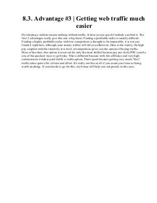 8.3. Advantage #3 | Getting web traffic much
easier
Developing a website means nothing without traffic. It does you no good if nobody can find it. The
first 2 advantages really give this one a big boost. Finding a profitable niche is usually difficult.
Finding a highly profitable niche with low competition is thought to be impossible. it is not you
found it right here, although your enemy within will tell you otherwise. Here is the reality, the high
pay coupled with the relatively low level of competition gives you the option of buying traffic.
Most of the time, this option is reserved for only the most skilled because pay per click (PPC) can be
one of the quickest ways to go broke. This is different because with few affiliates and very high
commissions it makes paid traffic a viable option. That's good because getting very much "free"
traffic takes quite a bit of time and effort. It's really not free at all if you count your time as being
worth anything. If you decide to go for this, my bonus will help you out greatly in this area.
 