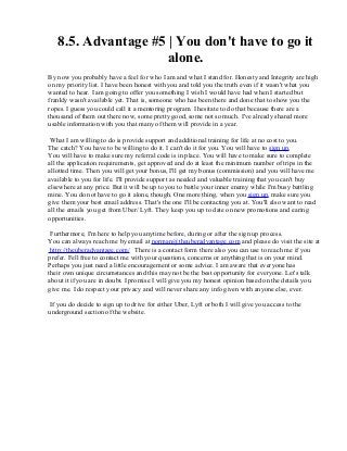 8.5. Advantage #5 | You don't have to go it
alone.
By now you probably have a feel for who I am and what I stand for. Honesty and Integrity are high
on my priority list. I have been honest with you and told you the truth even if it wasn't what you
wanted to hear. I am going to offer you something I wish I would have had when I started but
frankly wasn't available yet. That is, someone who has been there and done that to show you the
ropes. I guess you could call it a mentoring program. I hesitate to do that because there are a
thousand of them out there now, some pretty good, some not so much. I've already shared more
usable information with you that many of them will provide in a year.
What I am willing to do is provide support and additional training for life at no cost to you.
The catch? You have to be willing to do it. I can't do it for you. You will have to sign up.
You will have to make sure my referral code is in place. You will have to make sure to complete
all the application requirements, get approved and do at least the minimum number of trips in the
allotted time. Then you will get your bonus, I'll get my bonus (commission) and you will have me
available to you for life. I'll provide support as needed and valuable training that you can't buy
elsewhere at any price. But it will be up to you to battle your inner enemy while I'm busy battling
mine. You do not have to go it alone, though. One more thing, when you sign up, make sure you
give them your best email address. That's the one I'll be contacting you at. You'll also want to read
all the emails you get from Uber/ Lyft. They keep you up to date on new promotions and earing
opportunities.
Furthermore, I'm here to help you anytime before, during or after the sign up process.
You can always reach me by email at norman@theuberadvantage.com and please do visit the site at
http://theuberadvantage.com/ There is a contact form there also you can use to reach me if you
prefer. Fell free to contact me with your questions, concerns or anything that is on your mind.
Perhaps you just need a little encouragement or some advice. I am aware that everyone has
their own unique circumstances and this may not be the best opportunity for everyone. Let's talk
about it if you are in doubt. I promise I will give you my honest opinion based on the details you
give me. I do respect your privacy and will never share any info given with anyone else, ever.
If you do decide to sign up to drive for either Uber, Lyft or both I will give you access to the
underground section of the website.
 