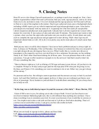 9. Closing Notes
Here I'll cover a few things I haven't mentioned yet, or perhaps wasn't clear enough on. First, i have
spoken in generalities about Uber and Lyft because their pay scale, sign up process, and so on varies
from city to city and state to state. I live in Colorado and the sign up process for Uber and Lyft here
in Denver is one of the toughest in the nation. I had to get a physical exam, pass a background check
including a DMV report, get my vehicle inspected and in good enough shape to pass. I also had to
provide proof of insurance with my name on it. I signed up for Uber first and Lyft accepted the
vehicle inspection and physical exam paperwork I already had. Lyft also required me to meet with a
mentor for a test ride. It was a piece of cake and only took 30 minutes. The mentor just wants to take
a picture, show you how the app works and make sure you can drive safely. It took about one week
each to complete the sign up process and get approved to start driving. That's when I got my all
important referral links as well. All in all, it was pretty easy and in most places it's much easier than
what I did.
Both pay me once a week by direct deposit. I have never had a problem and pay is always right on
time. Lyft pays on Wednesday, Uber on Thursday. Any bonuses or referral fees they owe are paid to
you right along with any driving pay they owe you. What I really like is, to refer new drivers or
passengers to the respective services, you don't have to be a salesman. No pressure, no lies nothing
shady at all. That's what I had been looking for all those years. You can promote these with a clear
conscience. You get to offer incentives to people to try the services! And that's exactly what I do.
I'll says something like this;
"Here in Denver right now, Lyft is offering a $750 sign on bonus to new drivers. all you have to do
is complete 50 trips in 30 days and you get paid for the trips plus $750 extra just for giving it a try.
By then, you'll know if it's something you want to continue to do or not. Either way you get to keep
all the money. "
No pressure and no lies. Be willing to answer questions and the answers are easy to find if you don't
know. Lyft and Uber both have email support and love it when you are working to get them a new
driver or passenger. Never hesitate to just ask them if in doubt about something. Or you always have
me to help as well.
“In the long run no individual prospers beyond the measure of his faith.” - Bruce Barton, 1921
I know If IM is new to you, I'm asking you to take a leap of faith. Even if you have been or are
involved in Internet Marketing right now, this is a bit different than anything else out there. I have
done everything I can to minimize your risk. It is now your decision if you would like to join me or
not. You might want to take a ride with an Uber and or Lyft driver first before deciding. That is if
you have never used either service. I can give you free ride credits for both:
https://www.lyft.com/invited/NORMAN558358
https://get.uber.com/invite/cu0er
When you are ready to sign up to drive, please use these links:
Lyft: https://www.lyft.com/drivers/NORMAN558358
Uber: https://get.uber.com/drive/?invite_code=cu0er
 
