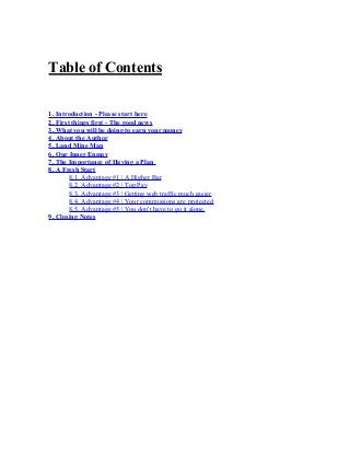Table of Contents
1. Introduction - Please start here
2. First things first - The good news
3. What you will be doing to earn your money
4. About the Author
5. Land Mine Map
6. Our Inner Enemy
7. The Importance of Having a Plan
8. A Fresh Start
8.1. Advantage #1 | A Higher Bar
8.2. Advantage #2 | Top Pay
8.3. Advantage #3 | Getting web traffic much easier
8.4. Advantage #4 | Your commissions are protected
8.5. Advantage #5 | You don't have to go it alone.
9. Closing Notes
 