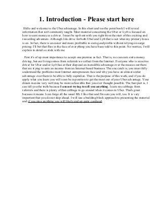 1. Introduction - Please start here
Hello and welcome to the Uber advantage. In this short and too the point book I will reveal
information that isn't commonly taught. Most material concerning the Uber or Lyft is focused on
how to earn money as a driver. I must be up front with you right from the start of this exciting and
rewarding adventure. Although I do drive for both Uber and Lyft that is not what my primary focus
is on. In fact, there is an easier and more profitable to earn good profits without relying on surge
pricing. I'll bet that flies in the face of everything you have been told to this point. No worries, I will
explain in detail so stick with me.
First it's of up most importance to accept one premise as fact. That is, we can earn extra money
driving, but our living comes from referrals we collect from the Internet. Everyone who is an active
driver for Uber and/or Lyft has at their disposal an incredible advantage over the masses out there
that are trying to earn an income from an Internet based business. The one catch is, you must fully
understand the problems most Internet entrepreneurs face and why you have an almost unfair
advantage over them to be able to fully capitalize. That is the purpose of this work, and if you do
apply what you learn you will soon be in position to get the most out of your Uber advantage. Your
dream income very well may be more achievable that you ever thought possible. The best part is, I
can tell you the truth because I am not trying to sell you anything. I earn my cabbage from
referrals and there is plenty of that cabbage to go around when it comes to Uber. That's great
because it means I can forgo all the usual BS. I like that and I'm sure you will, too. It is very
important that you do not skip ahead. I will use a building block approach to presenting the material
and if you miss anything you will likely end up quite confused.
 