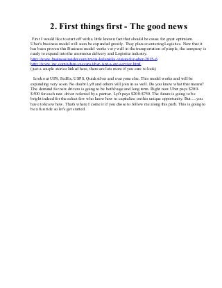2. First things first - The good news
First I would like to start off with a little known fact that should be cause for great optimism.
Uber's business model will soon be expanded greatly. They plan on entering Logistics. Now that it
has been proven this Business model works very well in the transportation of people, the company is
ready to expand into the enormous delivery and Logistics industry.
http://www.businessinsider.com/travis-kalanicks-vision-for-uber-2015-6
http://www.inc.com/adam-vaccaro/uber-isnt-a-car-service.html
(just a couple stories linked here, there are lots more if you care to look)
Look out UPS, FedEx, USPS, Quicksilver and everyone else. This model works and will be
expanding very soon. No doubt Lyft and others will join in as well. Do you know what that means?
The demand for new drivers is going to be both huge and long term. Right now Uber pays $200-
$500 for each new driver referred by a partner. Lyft pays $200-$750. The future is going to be
bright indeed for the select few who know how to capitalize on this unique opportunity. But.....you
have to know how. That's where I come it if you chose to follow me along this path. This is going to
be a fun ride so let's get started.
 