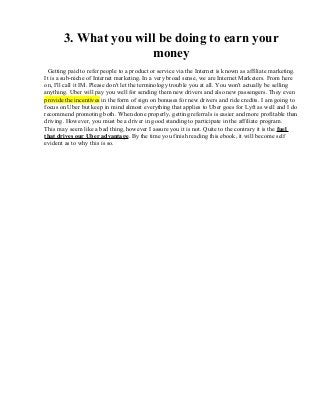 3. What you will be doing to earn your
money
Getting paid to refer people to a product or service via the Internet is known as affiliate marketing.
It is a sub-niche of Internet marketing. In a very broad sense, we are Internet Marketers. From here
on, I'll call it IM. Please don't let the terminology trouble you at all. You won't actually be selling
anything. Uber will pay you well for sending them new drivers and also new passengers. They even
provide the incentives in the form of sign on bonuses for new drivers and ride credits. I am going to
focus on Uber but keep in mind almost everything that applies to Uber goes for Lyft as well and I do
recommend promoting both. When done properly, getting referrals is easier and more profitable than
driving. However, you must be a driver in good standing to participate in the affiliate program.
This may seem like a bad thing, however I assure you it is not. Quite to the contrary it is the fuel
that drives our Uber advantage. By the time you finish reading this ebook, it will become self
evident as to why this is so.
 