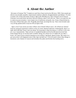 4. About the Author
My name is Norman "Pat" Vojtaskovic and I have been involved in IM since 1999. I have made just
about every mistake possible, experienced countless setbacks, disappointments and failures. I've also
waisted a lot of time and money trying to figure this IM thing out. I have learned a lot of lessons
from past woes and minor successes and am willing to share it all with you. There is no need for you
to repeat my past mistakes. I also found a lot of land mines along the way. None of them killed me,
but some of them hurt quite a bit. I'll gladly point them out along the way. I have also formed some
very strong opinions that everyone will not agree with.
Agree or not I can assure you none of them were formed without cause. All of them are formed
from my personal experiences and are at the very least educated opinions. Unfortunately, there is a
dark side to IM that I must warn you about. I'm not going to drop any names, it will be a if the shoe
fits wear it presentation. There are lots of wonderful people involved in IM and all are not bad.
Some things that go on are bad and I would be doing you a disservice if I didn't tell you what I
know. If I come across as harsh sometimes in my telling, I apologize ahead of time. My intent it to
get across how well disguised some of the traps out there are. You will need to know these things to
maximize your chances of success and minimize the pains and shorten the learning curve.
 