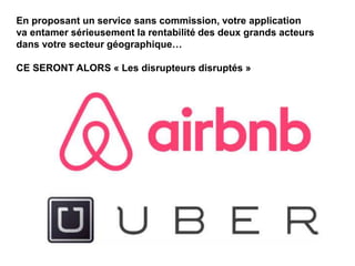 En proposant un service sans commission, votre application
va entamer sérieusement la rentabilité des deux grands acteurs
dans votre secteur géographique…
CE SERONT ALORS « Les disrupteurs disruptés »
 