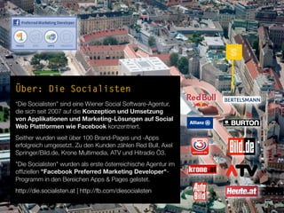 Über: Die Socialisten
“Die Socialisten” sind eine Wiener Social Software-Agentur,
die sich seit 2007 auf die Konzeption und Umsetzung
von Applikationen und Marketing-Lösungen auf Social
Web Plattformen wie Facebook konzentriert.
Seither wurden weit über 100 Brand-Pages und -Apps
erfolgreich umgesetzt. Zu den Kunden zählen Red Bull, Axel
Springer/Bild.de, Krone Multimedia, ATV und Hitradio Ö3.
"Die Socialisten" wurden als erste österreichische Agentur im
ofﬁziellen "Facebook Preferred Marketing Developer"-
Programm in den Bereichen Apps & Pages gelistet.
http://die.socialisten.at | http://fb.com/diesocialisten
 