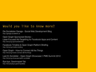 Would you like to know more?
Die Socialisten Garage - Social Web Development Blog
http://garage.socialisten.at
Open Graph Sponsored Stories -
Laser-Focused Ad-Targetting for Facebook Apps and Content
http://bit.ly/og-sponsoredstories
Facebook Timeline & Open Graph Platform Brieﬁng
http://bit.ly/og-timeline-brieﬁng
Open Graph - How-to Connect All the Things
http://bit.ly/og-howto-connect-all-the-things
Last.fm Scrobbler - Open Graph Showcase f. PMD Summit 2012
http://bit.ly/og-showcase-lastfm-scrobbler
Bye bye, Gewinnspiel-Tab
http://bit.ly/byebye-gewinnspieltab
 