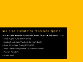 Was sind eigentlich “Facebook Apps”?
Jede App oder Website, die über APIs an der Facebook Plattform andockt!
- Social Plugins (“Like”-Button & Co.)
- Facebook Login (aka “Facebook Connect”, OAuth)
- Graph API & Open Graph (HTTP-REST)
- Native Mobile SDKs (Android, iOS, Windows Phone)
- Payment (“Credits”)
- & many more!
 