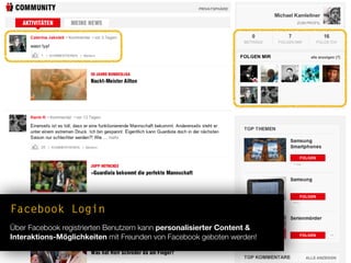 Facebook Login
Über Facebook registrierten Benutzern kann personalisierter Content &
Interaktions-Möglichkeiten mit Freunden von Facebook geboten werden!
 