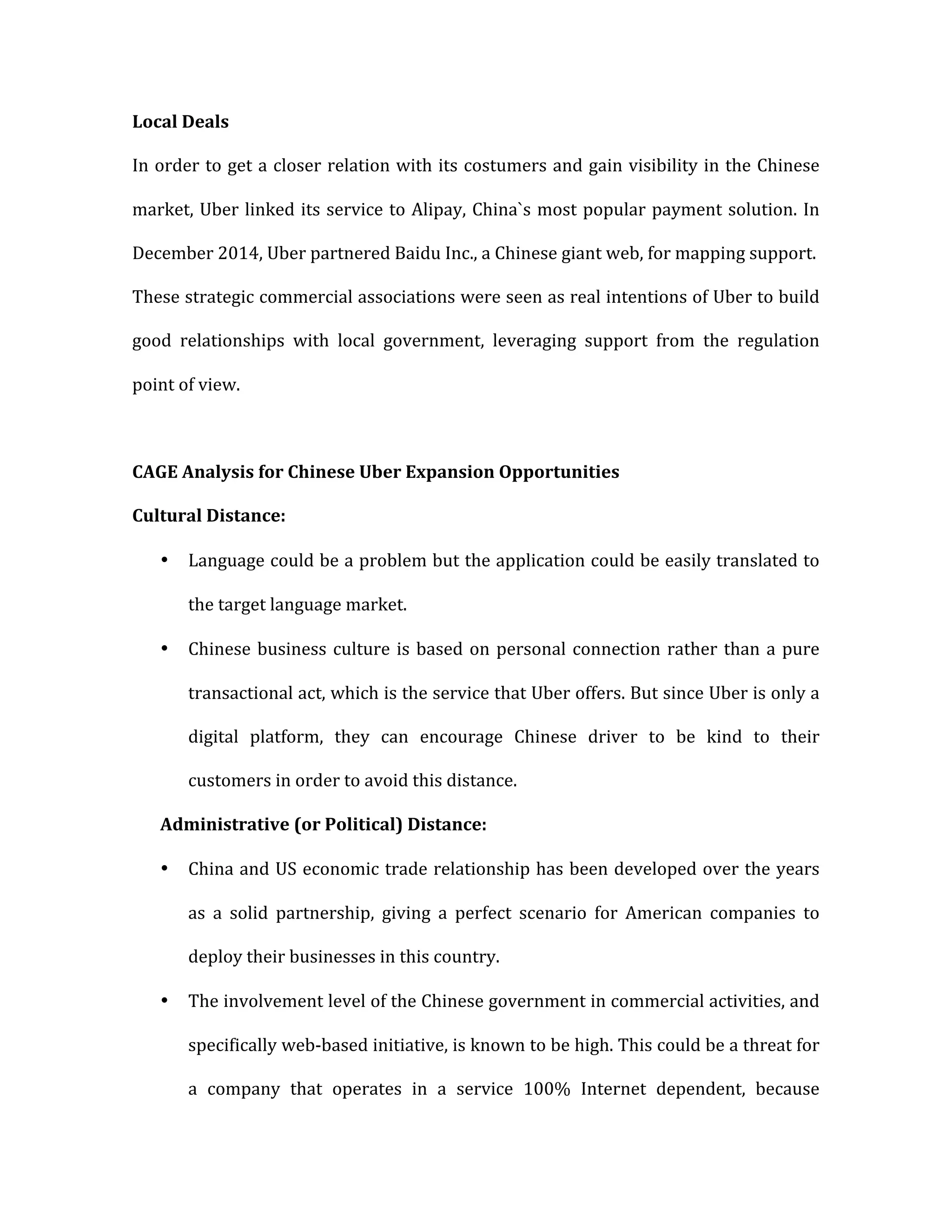 Local	
  Deals	
  
In	
  order	
  to	
  get	
  a	
  closer	
  relation	
  with	
  its	
  costumers	
  and	
  gain	
  visibility	
  in	
  the	
  Chinese	
  
market,	
  Uber	
  linked	
  its	
  service	
  to	
  Alipay,	
  China`s	
  most	
  popular	
  payment	
  solution.	
  In	
  
December	
  2014,	
  Uber	
  partnered	
  Baidu	
  Inc.,	
  a	
  Chinese	
  giant	
  web,	
  for	
  mapping	
  support.	
  
These	
  strategic	
  commercial	
  associations	
  were	
  seen	
  as	
  real	
  intentions	
  of	
  Uber	
  to	
  build	
  
good	
   relationships	
   with	
   local	
   government,	
   leveraging	
   support	
   from	
   the	
   regulation	
  
point	
  of	
  view.	
  
	
  
CAGE	
  Analysis	
  for	
  Chinese	
  Uber	
  Expansion	
  Opportunities	
  
Cultural	
  Distance:	
  
• Language	
  could	
  be	
  a	
  problem	
  but	
  the	
  application	
  could	
  be	
  easily	
  translated	
  to	
  
the	
  target	
  language	
  market.	
  
• Chinese	
  business	
  culture	
  is	
  based	
  on	
  personal	
  connection	
  rather	
  than	
  a	
  pure	
  
transactional	
  act,	
  which	
  is	
  the	
  service	
  that	
  Uber	
  offers.	
  But	
  since	
  Uber	
  is	
  only	
  a	
  
digital	
   platform,	
   they	
   can	
   encourage	
   Chinese	
   driver	
   to	
   be	
   kind	
   to	
   their	
  
customers	
  in	
  order	
  to	
  avoid	
  this	
  distance.	
  
Administrative	
  (or	
  Political)	
  Distance:	
  
• China	
  and	
  US	
  economic	
  trade	
  relationship	
  has	
  been	
  developed	
  over	
  the	
  years	
  
as	
   a	
   solid	
   partnership,	
   giving	
   a	
   perfect	
   scenario	
   for	
   American	
   companies	
   to	
  
deploy	
  their	
  businesses	
  in	
  this	
  country.	
  	
  
• The	
  involvement	
  level	
  of	
  the	
  Chinese	
  government	
  in	
  commercial	
  activities,	
  and	
  
specifically	
  web-­‐based	
  initiative,	
  is	
  known	
  to	
  be	
  high.	
  This	
  could	
  be	
  a	
  threat	
  for	
  
a	
   company	
   that	
   operates	
   in	
   a	
   service	
   100%	
   Internet	
   dependent,	
   because	
  
 