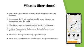 What is Uber clone?
❖ Uber Clone is an on-demand startup solution for the transportation
business.
❖ Develop App like Uber is beneficial for all transportation startup
businesses all over the world.
❖ Uber Clone is a perfect taxi app solution with the best features.
❖ Get Your Transportation Business on a digital platform with easy
business packages.
❖ Uber Clone allows people to easily register to its app.
❖ Uber Clone is an alternative solution to start a transportation business.
 