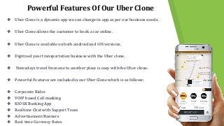 Powerful Features Of Our Uber Clone
❖ Uber Clone is a dynamic app we can change in-app as per our business needs.
❖ Uber Clone allows the customer to book a car online.
❖ Uber Clone is available on both android and iOS versions.
❖ Digitized your transportation business with the Uber clone.
❖ Nowadays travel from one to another place is easy with the Uber clone.
❖ Powerful Features are included in our Uber Clone which is as follows:
❖ Corporate Rides
❖ VOIP based Call masking
❖ KIOSK Booking App
❖ Realtime Chat with Support Team
❖ Advertisement Banners
❖ Real time Currency Rates
 