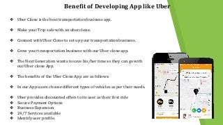 Benefit of Developing App like Uber
❖ Uber Clone is the best transportation business app.
❖ Make your Trip safe with an uber clone.
❖ Connect with Uber Clone to set up your transportation business.
❖ Grow your transportation business with our Uber clone app.
❖ The Next Generation wants to save his/her time so they can go with
our Uber clone App.
❖ The benefits of the Uber Clone App are as follows:
❖ In our App users choose different types of vehicles as per their needs.
❖ Uber provides discounted offers to its user as their first ride
❖ Secure Payment Options
❖ Business Expansion
❖ 24/7 Services available
❖ Identify user profile.
 