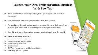 Launch Your Own Transportation Business
With Few Tap
❖ If You want to the owner of your taxi, fulfill your dream with the Uber
clone app.
❖ You can control your transportation business with himself
❖ People always like taxi-hailing services because they save their time from
searching for a taxi from the road to go from one place to another.
❖ Uber Clone is a well-known taxi booking application all over the world.
❖ The benefit of Uber clone :
❖ Live interaction with drivers
❖ User-friendly interface
❖ Geo Location
❖ 24/7 services were available for riders.
❖ Flexible payment options.
 