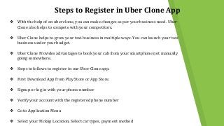 Steps to Register in Uber Clone App
❖ With the help of an uber clone, you can make changes as per your business need. Uber
Clone also helps to compete with your competitors.
❖ Uber Clone helps to grow your taxi business in multiple ways. You can launch your taxi
business under your budget.
❖ Uber Clone Provides advantages to book your cab from your smartphone not manually
going somewhere.
❖ Steps to follows to register in our Uber Clone app.
❖ First Download App from Play Store or App Store.
❖ Signup or log in with your phone number
❖ Verify your account with the registered phone number
❖ Go to Application Menu
❖ Select your Pickup Location, Select car types, payment method
 