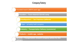 Company history
Founded march 2009 8 years ago
Founders :- Travis Kalanick Garrett camp
Headquarters :- San Francisco California
Type :- privately held company
Industry :- Transportation Delivery (commerce)
Products :- mobile app , website
Services :- Transportation network company vehicle for hire
Delivery
 