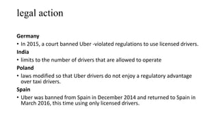 legal action
Germany
• In 2015, a court banned Uber -violated regulations to use licensed drivers.
India
• limits to the number of drivers that are allowed to operate
Poland
• laws modified so that Uber drivers do not enjoy a regulatory advantage
over taxi drivers.
Spain
• Uber was banned from Spain in December 2014 and returned to Spain in
March 2016, this time using only licensed drivers.
 