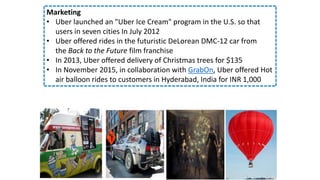 Marketing
• Uber launched an "Uber Ice Cream" program in the U.S. so that
users in seven cities In July 2012
• Uber offered rides in the futuristic DeLorean DMC-12 car from
the Back to the Future film franchise
• In 2013, Uber offered delivery of Christmas trees for $135
• In November 2015, in collaboration with GrabOn, Uber offered Hot
air balloon rides to customers in Hyderabad, India for INR 1,000
 