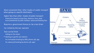 More convenient than other modes of public transport
when going at a specific destination
Higher fees than other modes of public transport
 Fixed price based on base fare, distance, time, peak
hours/weekends & public holidays, advanced booking fees
Requires a government license to be a taxi driver
Car rented by the taxi operator
Taxis can be hired
 Hailing on the street
 Waiting at specific taxi stations
 For immediate booking by SMS, phone call, app
 For advanced booking by phone call, apps
 