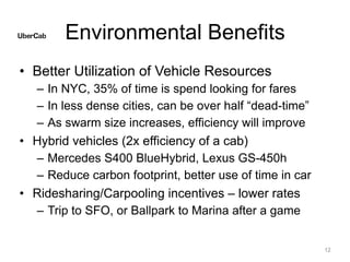 Environmental Benefits
• Better Utilization of Vehicle Resources
– In NYC, 35% of time is spend looking for fares
– In less dense cities, can be over half “dead-time”
– As swarm size increases, efficiency will improve
• Hybrid vehicles (2x efficiency of a cab)
– Mercedes S400 BlueHybrid, Lexus GS-450h
– Reduce carbon footprint, better use of time in car
• Ridesharing/Carpooling incentives – lower rates
– Trip to SFO, or Ballpark to Marina after a game
12
 