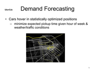 Demand Forecasting
• Cars hover in statistically optimized positions
– minimize expected pickup time given hour of week &
weather/traffic conditions
16
 