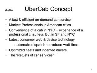 UberCab Concept
• A fast & efficient on-demand car service
• Market: Professionals in American cities
• Convenience of a cab in NYC + experience of a
professional chauffeur. But in SF and NYC
• Latest consumer web & device technology
– automate dispatch to reduce wait-time
• Optimized fleets and incented drivers
• The “NetJets of car services”
4
 