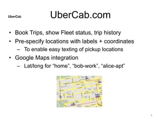 UberCab.com
• Book Trips, show Fleet status, trip history
• Pre-specify locations with labels + coordinates
– To enable easy texting of pickup locations
• Google Maps integration
– Lat/long for “home”, “bob-work”, “alice-apt”
9
 
