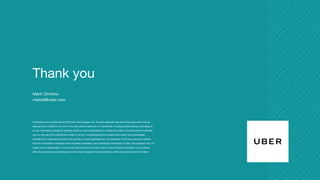 Thank you
Proprietary and confidential © 2016 Uber Technologies, Inc. All rights reserved. No part of this document may be
reproduced or utilized in any form or by any means, electronic or mechanical, including photocopying, recording, or
by any information storage or retrieval systems, without permission in writing from Uber. This document is intended
only for the use of the individual or entity to whom it is addressed and contains information that is privileged,
confidential or otherwise exempt from disclosure under applicable law. All recipients of this document are notified
that the information contained herein includes proprietary and confidential information of Uber, and recipient may not
make use of, disseminate, or in any way disclose this document or any of the enclosed information to any person
other than employees of addressee to the extent necessary for consultations with authorized personnel of Uber.
Marin Dimitrov
marind@uber.com
 