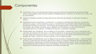Componentes
 Construido como un paquete del módulo para el motor de búsqueda de amistad Drupal
CMS, lo que significa que puede integrar completamente su tienda con el resto de su sitio o de
la comunidad.
 Ubercart también puede ser mejorada por las decenas de Drupal contribuido módulos y
temas .
 Diseñado para ser mejorado y modificado. Los sistemas centrales de Ubercart, incluyendo
productos, pago y envío, pedidos, pagos y cumplimiento de pedidos están diseñados para
incorporar módulos de terceros . (En la jerga de programación, estos sistemas son extensibles.)
No hackeo de código necesario para agregar funcionalidad a su sitio! Solamente es
necesario activar un módulo, configurar los ajustes, y ponerse a trabajar.

 Fuerte deseo de usabilidad, que se refleja en las pruebas, cambiar las cosas, probando una
vez más, el cambio más las cosas, y en última instancia, lo que le permite personalizar la forma
en que todas las piezas encajan a ti mismo. Creemos que la interfaz administrativa siempre
puede ser mejor, y estamos comprometidos con la mejora de ella.
 Fuerte deseo de flexibilidad, que se refleja en las pruebas, cambiar las cosas ... usted consigue
el punto. Cada sitio de comercio electrónico tiene un conjunto diferente de necesidades, por
lo que estamos mejorando constantemente los sistemas básicos para hacer más fácil para los
desarrolladores para satisfacer esas necesidades. (Para los que saben, hemos imitado sistema
de ganchos de Drupal para los sistemas centrales de Ubercart)
 .

 
