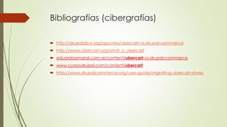 Bibliografías (cibergrafías)
 http://drupalalsur.org/apuntes/ubercart-vs-drupal-commerce
 http://www.ubercart.org/what_is_ubercart
 eduardoamaral.com.ar/content/ubercart-vs-drupal-commerce
 www.cursosdrupal.com/content/ubercart

 http://www.drupalcommerce.org/user-guide/migrating-ubercart-stores

 