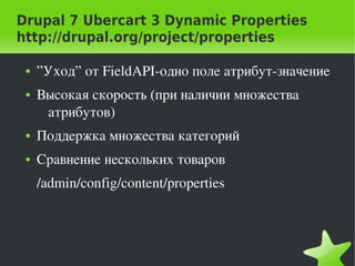 Drupal 7 Ubercart 3 Dynamic Properties
http://drupal.org/project/properties

    ●   ”Уход” от FieldAPI­одно поле атрибут­значение
    ●   Высокая скорость (при наличии множества 
         атрибутов)
    ●   Поддержка множества категорий
    ●   Сравнение нескольких товаров
        /admin/config/content/properties




                                
 