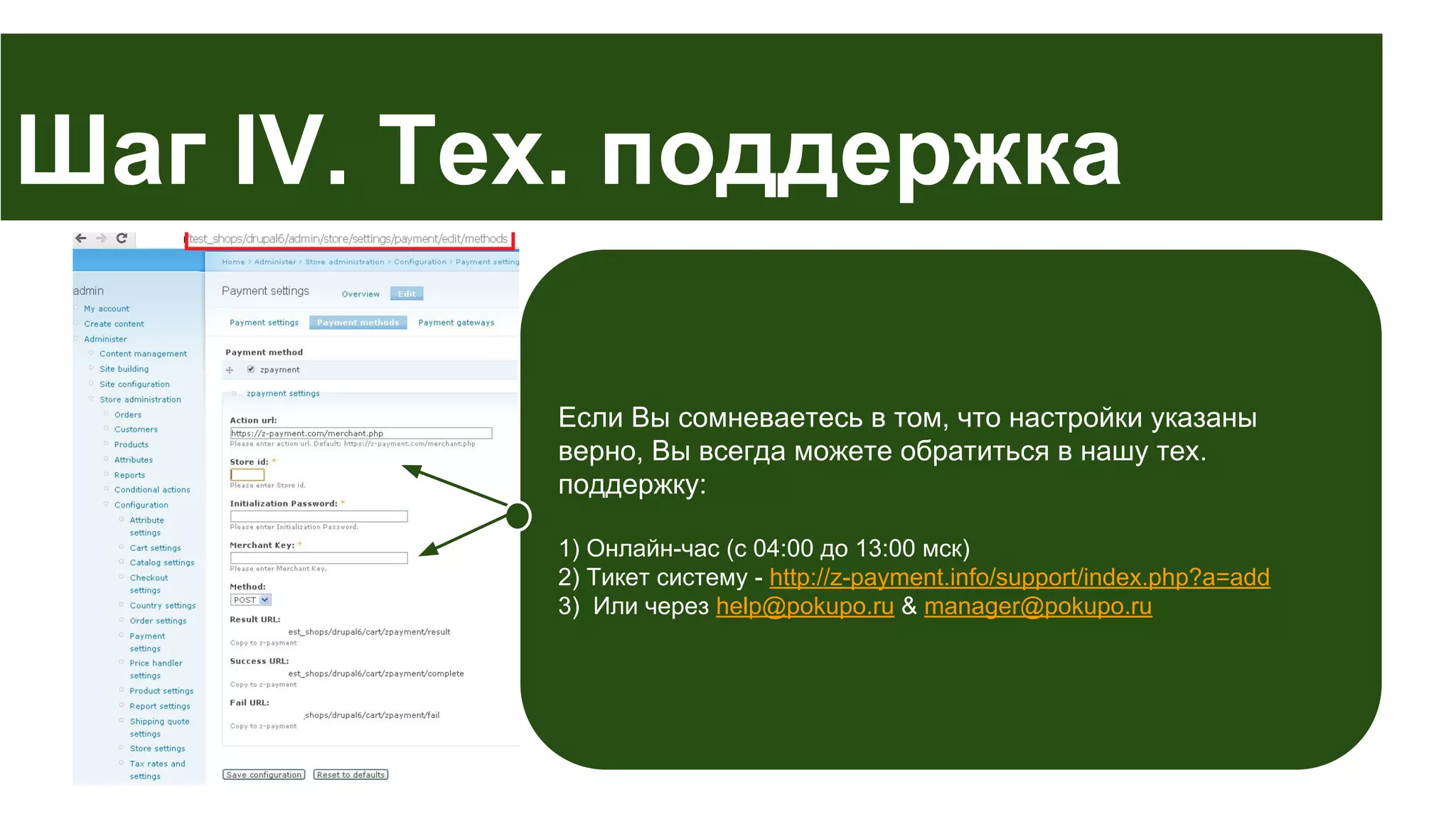 Шаг IV. Тех. поддержка
Если Вы сомневаетесь в том, что настройки указаны
верно, Вы всегда можете обратиться в нашу тех.
поддержку:
1) Онлайн-час (с 04:00 до 13:00 мск)
2) Тикет систему - http://z-payment.info/support/index.php?a=add
3) Или через help@pokupo.ru & manager@pokupo.ru

 