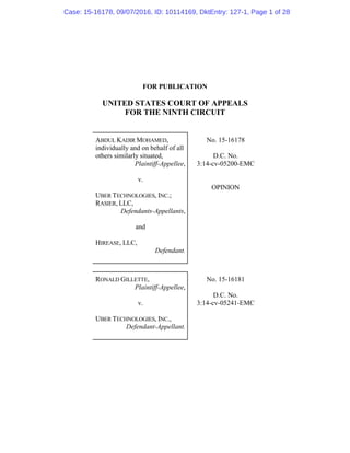 FOR PUBLICATION
UNITED STATES COURT OF APPEALS
FOR THE NINTH CIRCUIT
ABDUL KADIR MOHAMED,
individually and on behalf of all
others similarly situated,
Plaintiff-Appellee,
v.
UBER TECHNOLOGIES, INC.;
RASIER, LLC,
Defendants-Appellants,
and
HIREASE, LLC,
Defendant.
No. 15-16178
D.C. No.
3:14-cv-05200-EMC
OPINION
RONALD GILLETTE,
Plaintiff-Appellee,
v.
UBER TECHNOLOGIES, INC.,
Defendant-Appellant.
No. 15-16181
D.C. No.
3:14-cv-05241-EMC
Case: 15-16178, 09/07/2016, ID: 10114169, DktEntry: 127-1, Page 1 of 28
 
