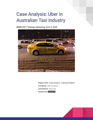 Case Analysis: Uber in
Australian Taxi Industry
MMBA 8017 Strategic Marketing, Term 2, 2020
Report Title: Case Analysis - Individual Report
Company: Uber Australia
Contributor: Amit Sati
Student Id: 45692386
 