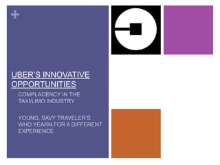 +
UBER’S INNOVATIVE
OPPORTUNITIES
• COMPLACENCY IN THE
TAXI/LIMO INDUSTRY
• YOUNG, SAVY TRAVELER’S
WHO YEARN FOR A DIFFERENT
EXPERIENCE
 