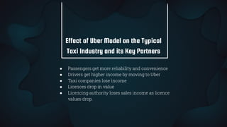 Effect of Uber Model on the Typical
Taxi Industry and its Key Partners
● Passengers get more reliability and convenience
● Drivers get higher income by moving to Uber
● Taxi companies lose income
● Licences drop in value
● Licencing authority loses sales income as licence
values drop.
 