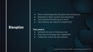 25
● Uber is technologically disruptive and moving fast
● Responds to desire quickly and seamlessly
● Taxi industry ﬂoundering as a result
● Taxi industry can respond competitively
They need to:
● Calculate the cost of winning a war
● Find ways to leverage their capabilities
● Collaborate within the taxi industry
Disruption
( Siggelkow & Terwiesch, 2019), (King and Baatartogtokh, 2015)
 