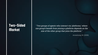 27
"Two groups of agents who interact via 'platforms,' where
one group’s beneﬁt from joining a platform depends on the
size of the other group that joins the platform."
- Armstrong, M. (2006)
Two-Sided
Market
 