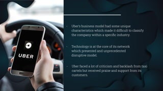 31
- Uber’s business model had some unique
characteristics which made it difﬁcult to classify
the company within a speciﬁc industry.
- Technology is at the core of its network
which presented and unprecedented
disruptive model.
- Uber faced a lot of criticism and backlash from taxi
cartels but received praise and support from its
customers.
 