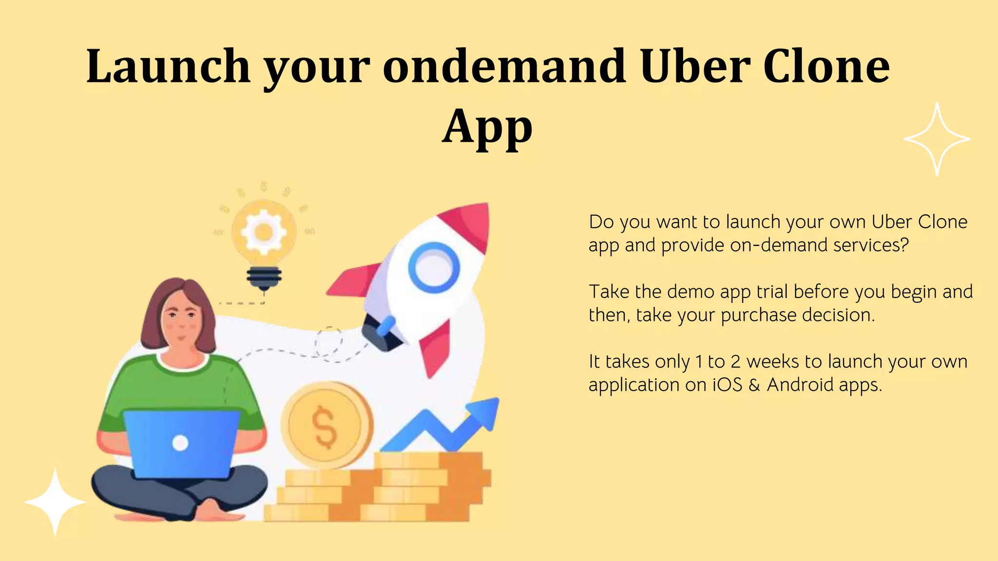 Launch your ondemand Uber Clone
App
Do you want to launch your own Uber Clone
app and provide on-demand services?
Take the demo app trial before you begin and
then, take your purchase decision.
It takes only 1 to 2 weeks to launch your own
application on iOS & Android apps.
 