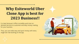 Why Esiteworld Uber
Clone App is best for
2023 Business!!
It is best because it offers incredibly quick taxi on-
demand services to customers and easy money-making
for your business.
Thus, you can make easy and quick money with every
single taxi ride booking on the app.
 