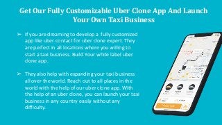 Get Our Fully Customizable Uber Clone App And Launch
Your Own Taxi Business
➢ If you are dreaming to develop a fully customized
app like uber contact for uber clone expert. They
are perfect in all locations where you willing to
start a taxi business. Build Your white label uber
clone app.
➢ They also help with expanding your taxi business
all over the world. Reach out to all places in the
world with the help of our uber clone app. With
the help of an uber clone, you can launch your taxi
business in any country easily without any
difficulty.
 