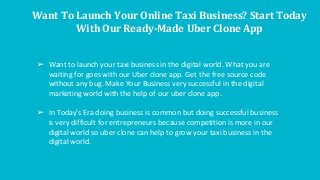 Want To Launch Your Online Taxi Business? Start Today
With Our Ready-Made Uber Clone App
➢ Want to launch your taxi business in the digital world. What you are
waiting for goes with our Uber clone app. Get the free source code
without any bug. Make Your Business very successful in the digital
marketing world with the help of our uber clone app.
➢ In Today's Era doing business is common but doing successful business
is very difficult for entrepreneurs because competition is more in our
digital world so uber clone can help to grow your taxi business in the
digital world.
 