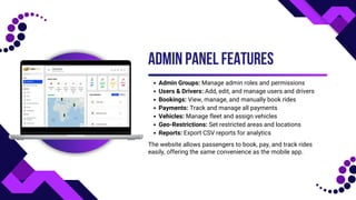 ADMIN PANEL FEATURES
Admin Groups: Manage admin roles and permissions
Users & Drivers: Add, edit, and manage users and drivers
Bookings: View, manage, and manually book rides
Payments: Track and manage all payments
Vehicles: Manage fleet and assign vehicles
Geo-Restrictions: Set restricted areas and locations
Reports: Export CSV reports for analytics
The website allows passengers to book, pay, and track rides
easily, offering the same convenience as the mobile app.
 