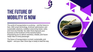 The world of transportation is evolving — and the future is
here. With smart technology, AI-driven optimization, and
sustainable solutions, mobility is becoming faster, safer,
and more eco-friendly. Our Uber Clone App puts your
business at the forefront of this transformation,
empowering you to deliver seamless, reliable, and future-
ready rides to every passenger.
THE FUTURE OF
MOBILITY IS NOW
The future of transportation is smart, sustainable, and
digital — and your Uber Clone App is ready to lead the way.
 