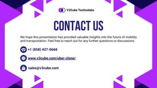 CONTACT US
We hope this presentation has provided valuable insights into the future of mobility
and transportation. Feel free to reach out for any further questions or discussions.
+1 (858) 427-0668
www.v3cube.com/uber-clone/
sales@v3cube.com
V3Cube Technolabs
 
