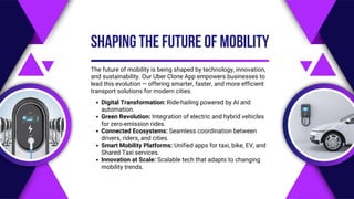 The future of mobility is being shaped by technology, innovation,
and sustainability. Our Uber Clone App empowers businesses to
lead this evolution — offering smarter, faster, and more efficient
transport solutions for modern cities.
SHAPING THE FUTURE OF MOBILITY
Digital Transformation: Ride-hailing powered by AI and
automation.
Green Revolution: Integration of electric and hybrid vehicles
for zero-emission rides.
Connected Ecosystems: Seamless coordination between
drivers, riders, and cities.
Smart Mobility Platforms: Unified apps for taxi, bike, EV, and
Shared Taxi services.
Innovation at Scale: Scalable tech that adapts to changing
mobility trends.
 