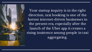 Your startup inquiry is in the right
direction, taxi booking is one of the
hottest internet-driven businesses in
the present era, especially after the
launch of the Uber app it creates a
rising insistence among people in taxi
aggregating.
 